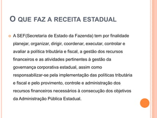 O QUE FAZ A RECEITA ESTADUAL
 A SEF(Secretaria de Estado da Fazenda) tem por finalidade
planejar, organizar, dirigir, coordenar, executar, controlar e
avaliar a política tributária e fiscal, a gestão dos recursos
financeiros e as atividades pertinentes à gestão da
governança corporativa estadual, assim como
responsabilizar-se pela implementação das políticas tributária
e fiscal e pelo provimento, controle e administração dos
recursos financeiros necessários à consecução dos objetivos
da Administração Pública Estadual.
 