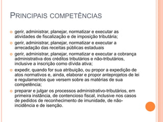 PRINCIPAIS COMPETÊNCIAS
 gerir, administrar, planejar, normatizar e executar as
atividades de fiscalização e de imposição tributária;
 gerir, administrar, planejar, normatizar e executar a
arrecadação das receitas públicas estaduais
 gerir, administrar, planejar, normatizar e executar a cobrança
administrativa dos créditos tributários e não-tributários,
inclusive a inscrição como dívida ativa;
 expedir, quando for sua atribuição, ou propor a expedição de
atos normativos e, ainda, elaborar e propor anteprojetos de lei
e regulamentos que versem sobre as matérias de sua
competência;
 preparar e julgar os processos administrativo-tributários, em
primeira instância, de contencioso fiscal, inclusive nos casos
de pedidos de reconhecimento de imunidade, de não-
incidência e de isenção.
 