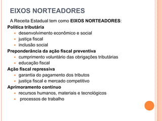 EIXOS NORTEADORES
A Receita Estadual tem como EIXOS NORTEADORES:
Política tributária
 desenvolvimento econômico e social
 justiça fiscal
 inclusão social
Preponderância da ação fiscal preventiva
 cumprimento voluntário das obrigações tributárias
 educação fiscal
Ação fiscal repressiva
 garantia do pagamento dos tributos
 justiça fiscal e mercado competitivo
Aprimoramento contínuo
 recursos humanos, materiais e tecnológicos
 processos de trabalho
 