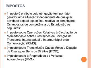 IMPOSTOS
 Imposto é o tributo cuja obrigação tem por fato
gerador uma situação independente de qualquer
atividade estatal específica, relativa ao contribuinte.
Os impostos de competência do Estado são os
seguintes:
 Imposto sobre Operações Relativas à Circulação de
Mercadorias e sobre Prestações de Serviços de
Transporte Interestadual e Intermunicipal e de
Comunicação (ICMS);
 Imposto sobre Transmissão Causa Mortis e Doação
de Quaisquer Bens ou Direitos (ITCD);
 Imposto sobre a Propriedade de Veículos
Automotores (IPVA).
 