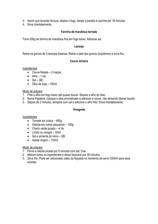 3. Assim que levantar fervura, abaixe o fogo, tampe a panela e cozinhe por 18 minutos.
4. Sirva imediatamente.

                                Farinha de mandioca torrada

Torre 200g de farinha de mandioca fina em fogo baixo. Adicione sal.

                                            Laranja

Retire os gomos de 3 laranjas baianas. Retire a pele dos gomos (suprêmes) e sirva frio.

                                        Couve mineira

Ingredientes
     Couve fatiada – 2 maços
     Alho – 1 cls
     Sal – QB
     Óleo de soja – 100ml

Modo de preparo
1. Frite o alho em fogo baixo até quase dourar. Separe o alho do óleo.
2. Numa frigideira, coloque o óleo aromatizado e adicione a couve, não deixando liberar líquido.
3. Depois de 2 minutos, tempere com sal e adicione o alho frito. Sirva imediatamente.

                                           Vinagrete

Ingredientes
     Tomate em cubos – 400g
     Cebola em cubos pequenos – 100g
     Cheiro verde picado – 4 cls
     Limão ou vinagre – 50ml
     Sal e pimenta do reino – QB
     Azeite virgem – 100ml

Modo de preparo
1. Ferva a cebola picada por 5 minutos com sal. Coe.
2. Misture todos os ingredientes e deixe repousar por 30 minutos.
3. Sirva frio. Pode ser adicionado caldo da feijoada no momento de servir (300ml para essa
   receita).
 