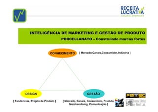INTELIGÊNCIA DE MARKETING E GESTÃO DE PRODUTO
                                     PORCELLANATO – Construindo marcas fortes



                             CONHECIMENTO        [ Mercado,Canais,Consumidor,Indústria ]




         DESIGN                                        GESTÃO

[ Tendências, Projeto de Produto ]   [ Mercado, Canais, Consumidor, Produto,
                                          Merchandising, Comunicação ]
 