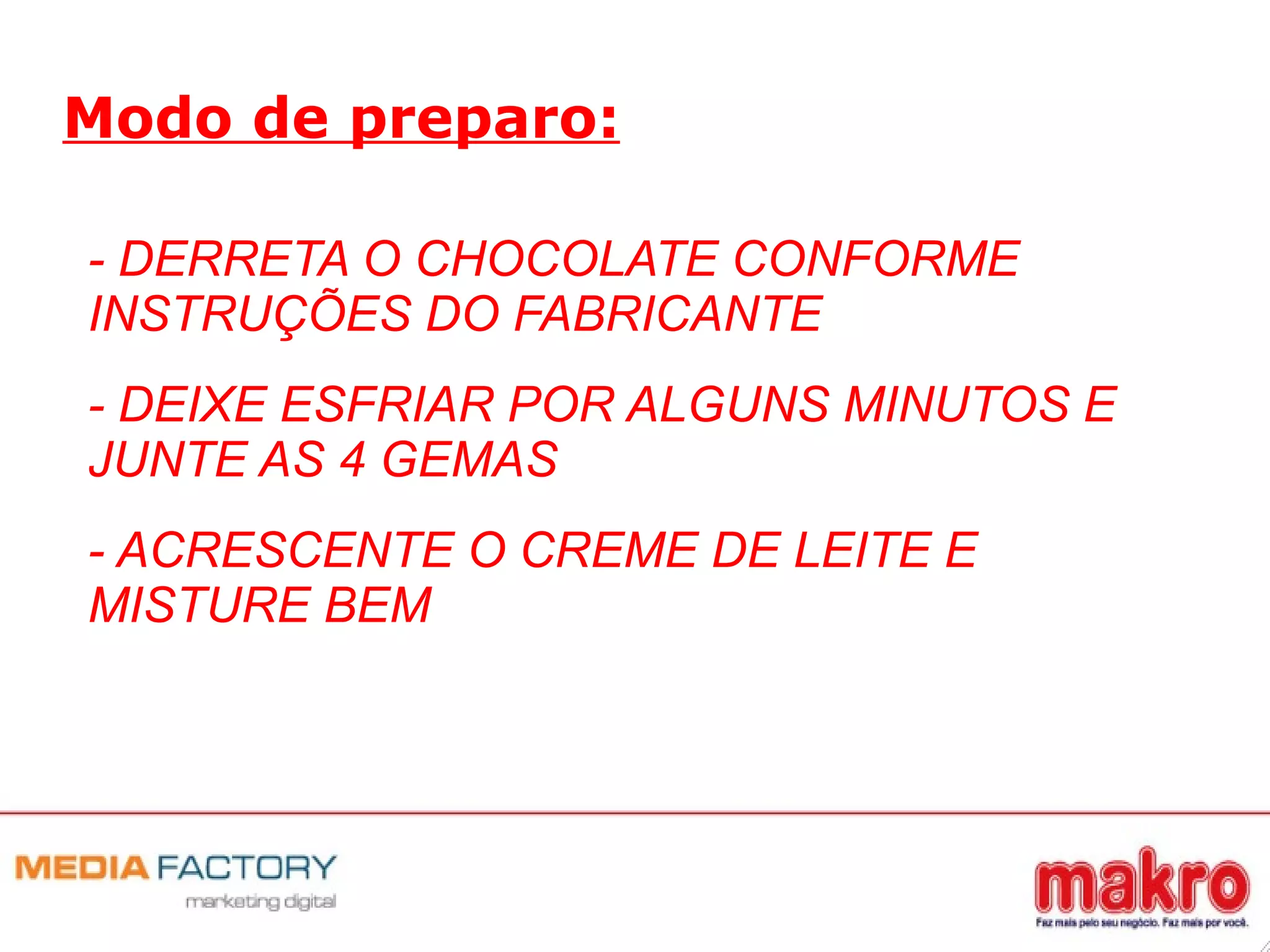 Modo de preparo:
- DERRETA O CHOCOLATE CONFORME
INSTRUÇÕES DO FABRICANTE
- DEIXE ESFRIAR POR ALGUNS MINUTOS E
JUNTE AS 4 GEMAS
- ACRESCENTE O CREME DE LEITE E
MISTURE BEM