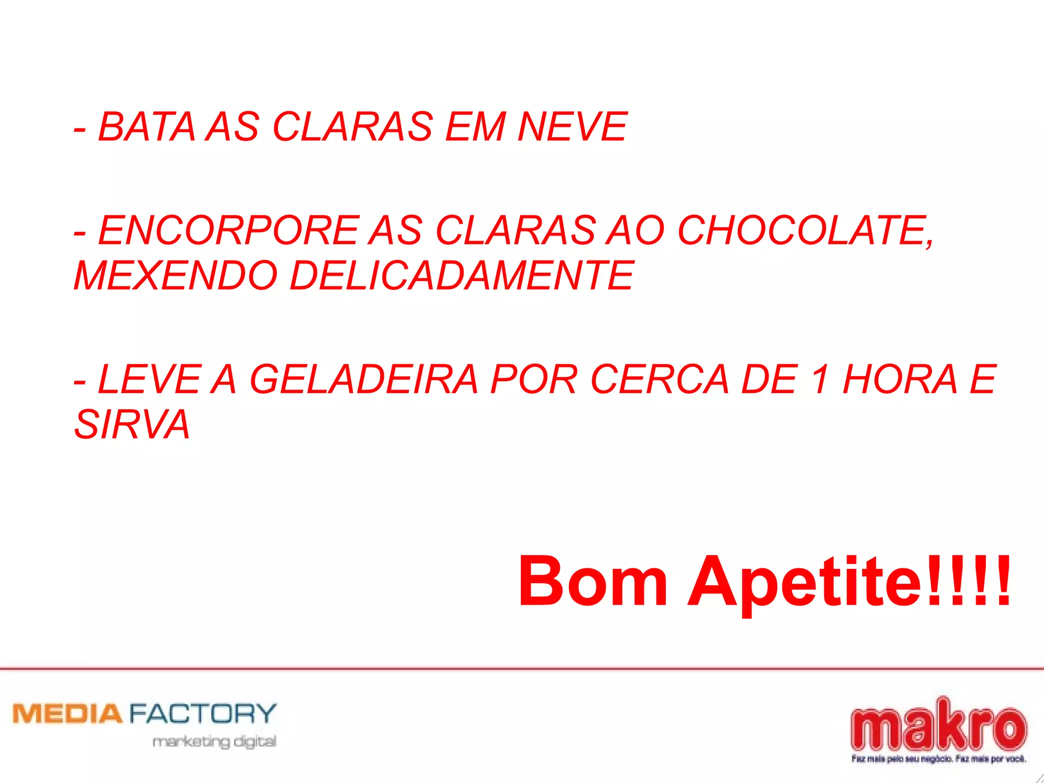 - BATA AS CLARAS EM NEVE
- ENCORPORE AS CLARAS AO CHOCOLATE,
MEXENDO DELICADAMENTE
- LEVE A GELADEIRA POR CERCA DE 1 HORA E
SIRVA
Bom Apetite!!!!