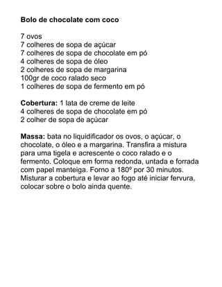 Bolo de chocolate com coco

7 ovos
7 colheres de sopa de açúcar
7 colheres de sopa de chocolate em pó
4 colheres de sopa de óleo
2 colheres de sopa de margarina
100gr de coco ralado seco
1 colheres de sopa de fermento em pó

Cobertura: 1 lata de creme de leite
4 colheres de sopa de chocolate em pó
2 colher de sopa de açúcar

Massa: bata no liquidificador os ovos, o açúcar, o
chocolate, o óleo e a margarina. Transfira a mistura
para uma tigela e acrescente o coco ralado e o
fermento. Coloque em forma redonda, untada e forrada
com papel manteiga. Forno a 180º por 30 minutos.
Misturar a cobertura e levar ao fogo até iniciar fervura,
colocar sobre o bolo ainda quente.
 