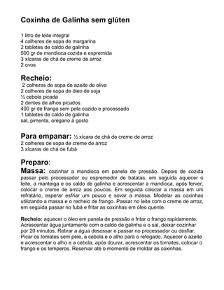 Coxinha de Galinha sem glúten

1 litro de leite integral
4 colheres de sopa de margarina
2 tabletes de caldo de galinha
500 gr de mandioca cozida e espremida
3 xícaras de chá de creme de arroz
2 ovos

Recheio:
 2 colheres de sopa de azeite de oliva
2 colheres de sopa de óleo de soja
½ cebola picada
2 dentes de alhos picados
400 gr de frango sem pele cozido e processado
1 tabletes de caldo de galinha
sal, pimenta, orégano à gosto


Para empanar: ½ xícara de chá de creme de arroz
2 colheres de sopa de creme de arroz
3 xícaras de chá de fubá

Preparo:
Massa: cozinhar       a mandioca em panela de pressão. Depois de cozida
passar pelo processador ou espremedor de batatas, em seguida aquecer o
leite, a manteiga e os caldo de galinha e acrescentar a mandioca, após ferver,
colocar o creme de arroz aos poucos. Em seguida colocar a massa em um
refratário, esperar esfriar um pouco e sovar a massa. Modelar as coxinhas
utilizando a massa e o recheio de frango. Passar no leite com o creme de arroz,
em seguida passar no fubá e fritar as coxinhas em óleo quente.

Recheio: aquecer o óleo em panela de pressão e fritar o frango rapidamente.
Acrescentar água juntamente com o caldo de galinha e o sal, deixar cozinhar
por 20 minutos. Retirar a água desossar e passar no processador ou desfiar.
Picar os tomates sem pele, a cebola e o alho para o refogado. Aquecer o azeite
e acrescentar o alho e a cebola, após dourar, acrescentar os tomates, colocar o
frango e os temperos. Reservar até o momento de moldar as coxinhas.
 
