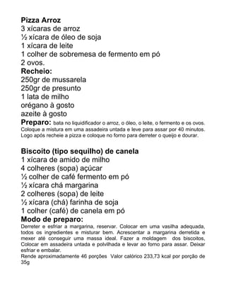 Pizza Arroz
3 xícaras de arroz
½ xícara de óleo de soja
1 xícara de leite
1 colher de sobremesa de fermento em pó
2 ovos.
Recheio:
250gr de mussarela
250gr de presunto
1 lata de milho
orégano à gosto
azeite à gosto
Preparo: bata no liquidificador o arroz, o óleo, o leite, o fermento e os ovos.
Coloque a mistura em uma assadeira untada e leve para assar por 40 minutos.
Logo após recheie a pizza e coloque no forno para derreter o queijo e dourar.


Biscoito (tipo sequilho) de canela
1 xícara de amido de milho
4 colheres (sopa) açúcar
½ colher de café fermento em pó
½ xícara chá margarina
2 colheres (sopa) de leite
½ xícara (chá) farinha de soja
1 colher (café) de canela em pó
Modo de preparo:
Derreter e esfriar a margarina, reservar. Colocar em uma vasilha adequada,
todos os ingredientes e misturar bem. Acrescentar a margarina derretida e
mexer até conseguir uma massa ideal. Fazer a moldagem dos biscoitos,
Colocar em assadeira untada e polvilhada e levar ao forno para assar. Deixar
esfriar e embalar.
Rende aproximadamente 46 porções Valor calórico 233,73 kcal por porção de
35g
 