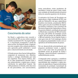 Aqüicultura aquiculture

                                                 trinta ranicultores, trinta produtores de
                                                 mexilhões e trinta de ostras. Conta, ainda,
                                                 com unidades de beneficiamento de peixes
                                                 (três), de camarões (quatro) e de rãs (uma).

                                                 A estimativa do Centro de Tecnologia em
                                                 Aqüicultura e Meio Ambiente (CTA), com
                                                 sede em Vitória/ES, é de que a aqüicultura
                                                 brasileira movimente, anualmente, R$4 bi-
                                                 lhões e gere cerca de 3,3 milhões de empre-
                                                 gos diretos e indiretos. Com o incentivo da
                                                 Secretaria Especial de Aqüicultura e Pesca,
                                                 do governo federal, a produção de pescado
                                                 no Brasil deve aumentar de 985 mil tonela-
  Crescimento do setor                           das para 1,45 milhão de toneladas anuais
                                                 e gerar 150 mil postos de trabalho diretos
  No Brasil, a aqüicultura tem crescido a        e 400 mil indiretos. Só no Espírito Santo, o
  uma média de 30% ao ano, índice superior       setor gera mais de 5 mil empregos diretos
  à média mundial de 10%. Na região Sudes-       em pequenas propriedades rurais e em co-
  te, o crescimento acompanha o perfil do        operativas de beneficiamento de peixes.
  setor no País. No Espírito Santo, a aqüicul-
  tura tem surgido como solução produtiva,       Por ser desenvolvida principalmente por
  pois apresenta perfil ambiental e social       pequenos produtores rurais, a aqüicul-
  para o desenvolvimento da atividade.           tura é vista como fator de promoção da
                                                 igualdade social, de geração de renda e
  O Estado possui doze bacias hidrográficas,     emprego, desenvolvimento sustentável e
  compostas de numerosos rios, ribeirões,        ambientalmente correta.
  riachos e córregos distribuídos por toda
  sua superfície. Essa riqueza hídrica, alia-    A integração entre a pesquisa, a assistência
  da às altas temperaturas durante todo o        técnica, a produção, o beneficiamento e a co-
  ano, potencializam a região para o desen-      mercialização que compõem a cadeia pro-
  volvimento da aqüicultura tropical. São        dutiva da aqüicultura é imprescindível para
  1.242 produtores no Estado, entre eles mais    incrementos da produção, manutenção da
  de mil piscicultores, cem carcinicultores,     qualidade de vida e conservação ambiental.
 