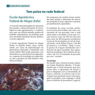12 Aqüicultura aquiculture


                       Tem peixe na rede federal
  Escola Agrotécnica                            Os programas de estudos foram monta-
                                                dos para atender à demanda dos merca-
  Federal de Alegre (Eafa)                      dos produtivos local, regional e nacional,
                                                por profissionais capacitados.
  A crescente demanda global de alimentos
  tem gerado o desenvolvimento de tecno-        O fundador do curso na Eafa, profes-
  logias no setor agropecuário, e a aqüicul-    sor Leocínio José Gobbo, fala com o en-
  tura, que, nas últimas décadas, passou de     tusiasmo de um pescador com a rede
  modelos rudimentares de produção para         cheia sobre a atividade. Conta que a es-
  uma atividade altamente técnica, destaca-     cola fornece cerca de 500 mil alevinos
  se nesse segmento.                            para mais de 400 pequenos produtores
                                                rurais de 26 municípios do sul do Espí-
  A Escola Agrotécnica Federal de Alegre        rito Santo, 14 de Minas Gerais, 2 do Rio
  (Eafa), no Espírito Santo, criou, inicial-    de Janeiro e 1 da Bahia. “Hoje, a esco-
  mente, um curso de especialização em          la possui 32 tanques distribuídos em 5
  piscicultura, destinado a estudantes com      hectares de água inundada. Sua capaci-
  ensino médio. Mais tarde, passaram a ser      dade de produção é de 2 milhões de ale-
  oferecidos os cursos técnico em aqüicultu-    vinos e de 12 a 15 toneladas de pescado,
  ra e superior de tecnologia em aqüicultu-     por ano”, ressalta.
  ra, este o primeiro da rede federal e refe-
  rência no Brasil.                             Tecnologia
                                                De acordo com o diretor da Eafa, profes-
                                                sor Carlos Humberto Moulin, “é funda-
                                                mental que a escola direcione suas pes-
                                                quisas para a capacitação de alunos e
                                                para a integração com a comunidade, de
                                                forma a otimizar os cultivos com as tec-
                                                nologias que garantam maior valor agre-
                                                gado ao produto, mais emprego e renda
                                                para as famílias de pescadores e agricul-
 