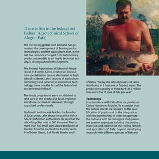 Aqüicultura aquiculture 13




There is fish in the federal net
Federal Agrotechnical School of
Alegre (Eafa)
The increasing global food demand has ge-
nerated the development of farming sector
technologies, and the aquiculture, that, in the
last few decades, changed from rudimentary
production models to an highly technical acti-
vity, is distinguished in this segment.

The Federal Agrotechnical School of Alegre
(Eafa), in Espírito Santo, created an piscicul-
ture specialization course, destinated to high
school students. Later, courses of aquiculture
technology and superior in aquiculture tech-      of Bahia. “Today, the school possess 32 tanks
nology, these one the first of the federal net    distributed in 5 hectares of flooded water. The
and reference in Brazil.                          production capacity of these tanks is 2 million
                                                  fries and 12 to 15 tons of fish, per year.”
The study programms were established to
take care of the productive local, regional       Technology
and domestic markets demand, through              In accordance with Eafa director, professor
capacited professionals.                          Carlos Humberto Moulin, “is essencial that
                                                  the school directs its research to the qua-
Professor Leocínio José Gobbo, the founder        lification of pupils and to the integration
of Eafa course, talks about the activity with a   with the community, in order to optimize
full-net-fisherman enthusiasm. He says that the   the cultures with technologies that guaran-
school supplies near to 500 thousand fries to     tee greater aggregate value to the product,
more than 400 small agricultural producers of     more job and income for the fishing families
26 cities from the south of the Espírito Santo,   and agriculturists”. Eafa, beyond developing
14 of Minas Gerais, 2 of Rio de Janeiro and 1     research with different species of fish and
 