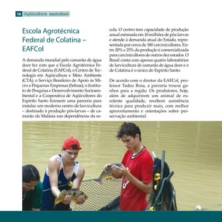 16 Aqüicultura aquiculture


                                                 cola. O centro tem capacidade de produção
  Escola Agrotécnica                             anual estimada em 10 milhões de pós-larvas
  Federal de Colatina –                          e atende à demanda atual do Estado, repre-
                                                 sentada por cerca de 180 carcinicultores. En-
  EAFCol                                         tre 20% e 25% da produção é comercializada
                                                 para carcinicultores de outros dez estados. O
  A demanda mundial pelo camarão de água         Brasil conta com apenas quatro laboratórios
  doce fez com que a Escola Agrotécnica Fe-      de larvicultura de camarão de água doce e o
  deral de Colatina (EAFCol), o Centro de Tec-   de Colatina é o único do Espírito Santo.
  nologia em Aqüicultura e Meio Ambiente
  (CTA), o Serviço Brasileiro de Apoio às Mi-    De acordo com o diretor da EAFCol, pro-
  cro e Pequenas Empresas (Sebrae), o Institu-   fessor Tadeu Rosa, a parceria trouxe ga-
  to de Pesquisa e Desenvolvimento Socioam-      nhos para a região. Os produtores, hoje,
  biental e a Cooperativa de Aqüicultores do     além de adquirirem um animal de ex-
  Espírito Santo fizessem uma parceria para      celente qualidade, recebem assistência
  instalar um moderno centro de larvicultura     técnica para produzir mais, com melhor
  – destinado à produção pós-larvas – de ca-     aproveitamento e orientações sobre pre-
  marão da Malásia nas dependências da es-       servação ambiental.
 