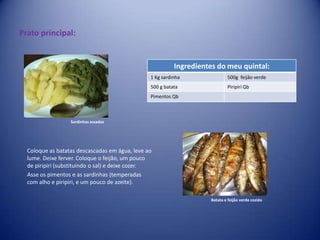 Prato principal: Sardinhas assadasColoque as batatas descascadas em água, leve ao lume. Deixe ferver. Coloque o feijão, um pouco de piripiri (substituindo o sal) e deixe cozer.Asse os pimentos e as sardinhas (temperadas com alho e piripiri, e um pouco de azeite).Batata e feijão verde cozido