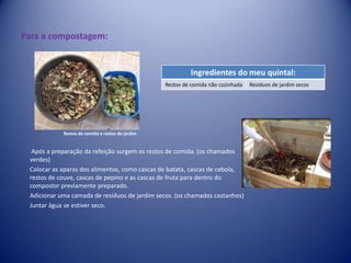 Para a compostagem: Restos de comida e restos do jardim Após a preparação da refeição surgem os restos de comida. (os chamados verdes)Colocar as aparas dos alimentos, como cascas de batata, cascas de cebola, restos de couve, cascas de pepino e as cascas de fruta para dentro do compostor previamente preparado.Adicionar uma camada de resíduos de jardim secos. (os chamados castanhos)Juntar água se estiver seco.