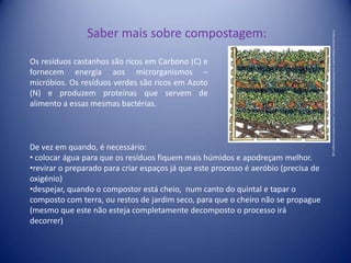 Saber mais sobre compostagem:Os resíduos castanhos são ricos em Carbono (C) e fornecem energia aos microrganismos – micróbios. Os resíduos verdes são ricos em Azoto (N) e produzem proteínas que servem de alimento a essas mesmas bactérias.In http://www.biologicaonline.net/old/administrator/components/com_noticias/media/compostagem.jpgDe vez em quando, é necessário: colocar água para que os resíduos fiquem mais húmidos e apodreçam melhor.