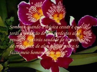 Somente quando a música cessar é que terás a sensação de que perdestes algo precioso. Sentirás saudade de ti mesmo, de como eras, de algo que há pouco te fazia meio homem, meio anjo.  