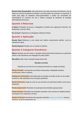 Receita Extra-Orçamentária: São patrimônios que serão devolvidos futuramente, pois se
tratam de recursos transitórios do Estado e que não podem ser previstos no orçamento. É
usado para pagar as despesas extra-orçamentárias e podem ser convertidas em
orçamentárias no momento em que o Estado consegue se beneficiar de decisões
administrativas favoráveis.
Quanto à Natureza
In Natura: Prestação de serviço e obrigações ao Estado sem pagamento financeiro. Ex:
Alistamento e serviço militar.
Em serviços: Pagamento de obrigações utilizando dinheiro.
Quanto à Aplicação
Receita Geral: Refere-se a uma receita sem destino anteriormente definido, como os
impostos em geral.
Receita Especial: Receita com um destino já definido.
Quanto à Categoria Econômica
Efetiva: Situação que faz crescer a situação líquida patrimonial fundindo-se ao patrimônio
público e não representa uma obrigação do poder público.
Não-efetiva: Não muda a situação líquida patrimonial.
Receitas correntes
Receitas em que não há uma cobrança financeira em relação ao Estado.
Receita Tributária: Corresponde aos tributos relacionados a legislação tributária:
contribuições, taxas e impostos.
Receitas de Contribuições: Está relacionada as receitas de caráter social e as de caráter
econômico. São analisadas como encargos parafiscais.
Receita Patrimonial: Surge por meio do uso econômico do patrimônio público como juros e
dividendos.
Receita Agropecuária: Resultado da exploração das atividades agropecuárias.
Receita Industrial: Resultado das atividades industriais como serviços de utilidade pública,
construção civil e extrativismo mineral.
Receita de Serviços: Resultante das seguintes atividades: meios de transporte, serviços,
comércio, serviços educacionais, etc.
 