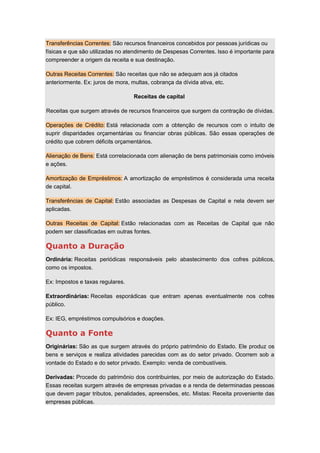 Transferências Correntes: São recursos financeiros concebidos por pessoas jurídicas ou
físicas e que são utilizadas no atendimento de Despesas Correntes. Isso é importante para
compreender a origem da receita e sua destinação.
Outras Receitas Correntes: São receitas que não se adequam aos já citados
anteriormente. Ex: juros de mora, multas, cobrança da dívida ativa, etc.
Receitas de capital
Receitas que surgem através de recursos financeiros que surgem da contração de dívidas.
Operações de Crédito: Está relacionada com a obtenção de recursos com o intuito de
suprir disparidades orçamentárias ou financiar obras públicas. São essas operações de
crédito que cobrem déficits orçamentários.
Alienação de Bens: Está correlacionada com alienação de bens patrimoniais como imóveis
e ações.
Amortização de Empréstimos: A amortização de empréstimos é considerada uma receita
de capital.
Transferências de Capital: Estão associadas as Despesas de Capital e nela devem ser
aplicadas.
Outras Receitas de Capital: Estão relacionadas com as Receitas de Capital que não
podem ser classificadas em outras fontes.
Quanto a Duração
Ordinária: Receitas periódicas responsáveis pelo abastecimento dos cofres públicos,
como os impostos.
Ex: Impostos e taxas regulares.
Extraordinárias: Receitas esporádicas que entram apenas eventualmente nos cofres
público.
Ex: IEG, empréstimos compulsórios e doações.
Quanto a Fonte
Originárias: São as que surgem através do próprio patrimônio do Estado. Ele produz os
bens e serviços e realiza atividades parecidas com as do setor privado. Ocorrem sob a
vontade do Estado e do setor privado. Exemplo: venda de combustíveis.
Derivadas: Procede do patrimônio dos contribuintes, por meio de autorização do Estado.
Essas receitas surgem através de empresas privadas e a renda de determinadas pessoas
que devem pagar tributos, penalidades, apreensões, etc. Mistas: Receita proveniente das
empresas públicas.
 