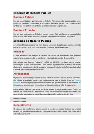 Espécies da Receita Pública
Domínio Público
São as concentradas e permanentes no Estado. Além disso, são caracterizadas como
patrimônio da União, dos Estados e municípios. São bens que não são convertidos em
renda e que não podem ser vendidos. Exemplos: escolas, hospitais, etc.
Domínio Privado
São as que pertencem ao Estado e geram renda. Eles satisfazem as necessidades
públicas, não prescrevem e não são passíveis de propriedade exclusiva ou privada.
Estágios da Receita Pública
A receita pública deve ocorrer por meio de uma sequência de ações para auxiliar a entrada
dos recursos financeiros nos cofres estatais. Confira os seguintes estágios:
Previsão
É uma estimativa em relação as receitas no intuito de estabelecer uma proposta
orçamentária para aprovação no legislativo e na criação de uma Lei Orçamentária.
Foi instituído pelo Decreto Federal nº 15.783, de 08/11/22, três fases para a receita:
arrecadação, fixação e recolhimento. Como não há a possibilidade de fixação da receita
ela torna-se prevista, pois não há certeza do processo. Posteriormente foi implantada a Lei
4.320/64, que criou a previsão da receita.
Arrecadação
O processo de arrecadação ocorre quando o Estado recolhe, tributos, multas e créditos.
Os valores arrecadados devem ser redirecionados para a Conta Única do Tesouro
Nacional. A arrecadação pode acontecer nos casos em que são retidos ou descontados os
tributos como acontece com o imposto de renda descontado na folha de pagamento.
A arrecadação pode ser caracterizar em direta, quando é realizada pelo próprio Estado, ou
indireta, em casos em que a arrecadação é feita por terceiros conveniados ao Estado. São
denominados agentes de arrecadação responsáveis pelo recolhimento, são eles:
Agentes públicos.
Agentes privados.
Recolhimento
O processo de recolhimento ocorre quando o agente arrecadador (público ou privado)
repassa o o que foi arrecadado para o Tesouro Público ou banco oficial. Essa conta única
está no Banco Central.
 