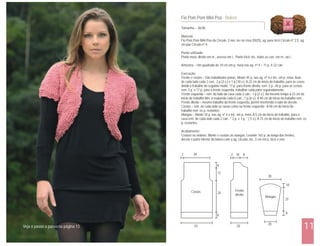 Tamanho – 36/38
Material:
Fio Pom Pom Mini Poa da Círculo, 3 nov. na cor rosa (5025), ag. para tricô Círculo nº 2,5, ag.
circular Círculo nº 4.
Ponto utilizado:
Ponto meia: direito em m., avesso em t.. Ponto tricô: tric. todas as carr. em m., ou t..
Amostra – Um quadrado de 10 cm em p. meia nas ag. nº 4 = 11 p. X 22 carr.
Execução:
Frente e costas – São trabalhadas juntas. Monte 45 p. nas ag. nº 4 e tric. em p. meia. Aum.
de cada lado cada 2 carr.: 2 p.(3 v.) e 1 p.(10 v.). A 22 cm do início do trabalho, para as cavas
dividir o trabalho do seguinte modo: 17 p. para frente direita, rem. 2 p., 44 p. para as costas,
rem. 2 p. e 17 p. para a frente esquerda, trabalhar cada parte separadamente.
Frente esquerda – rem. do lado da cava cada 2 carr.: 1 p.(2 v.). Ao mesmo tempo a 23 cm do
início do trabalho dim. à esquerda cada 6 carr.: 1 p.(6 v.). A 40 cm do início do trabalho rem..
Frente direita – mesmo trabalho da frente esquerda, porém invertendo o lado do decote.
Costas – rem. de cada lado as cavas como na frente esquerda. A 40 cm do início do
trabalho rem. os p. restantes.
Mangas – Monte 34 p. nas ag. nº 4 e tric. em p. meia. A 5 cm do início do trabalho, para a
cava rem. de cada lado cada 2 carr.: * 2 p. e 1 p. * ( 5 v.). A 15 cm do início do trabalho rem. os
p. restantes.
Acabamento:
Costure os ombros. Monte e costure as mangas. Levante 165 p. ao longo das frentes,
decote e parte inferior do bolero com a ag. circular, tric. 3 cm em p. tricô e rem.
Fio Pom Pom Mini Poá - Bolero
11
Costas Frente
direita
Mangas
2 2
8
12
24
8
39 10 8
30
20
37
10
8
43 20Veja o passo a passo na página 13
 