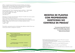 CNPq – Conselho Nacional de Desenvolvimento Científico e Tecnológico
Projeto:Transferências Tecnológicas para Conservação de Grãos e Sementes –
TRANSTECON - Edital MCT/CNPq/MDA/SAF/MDS/SESAN - Nº 36/2007
Coordenadora: Dra. Conceição Aparecida Previero

Instituição Executora: Centro Universitário Luterano de Palmas – CEULP/ULBRA
Avenida Teotônio Segurado, nº 160 - CEP 77054-970 – Palmas -TO
Fone: (63) 3219-8000 / 3219-8033
Fax: (63) 3219-8005
www.ulbra-to.br
                                                                                                                                       RECEITAS DE PLANTAS
Elaboração: Conceição Aparecida Previero, Benjamim Carvalho Lima Junior, Laurena
Knorst Florêncio e Deise Laiz dos Santos
Capa e arte: Geuvar Silva de Oliveira e Carlos Reutemann Gomes Cerqueira
                                                                                                                                        COM PROPRIEDADES
Diagramação: Carlos Reutemann Gomes Cerqueira e Benjamim Carvalho Lima Junior
Revisão: Emilleny Lázaro da Silva Sousa e Conceição Aparecida Previero                                                                   INSETICIDAS NO
                                                                                                                                      CONTROLE DE PRAGAS1
1ª Edição: 2010
Tiragem: 1000


É permitida a reprodução parcial ou total desta obra, desde que citada à fonte e que
não seja para venda ou qualquer fim comercial.                                                                                                                                     Conceição Aparecida Previero2
                                                                                                                                                                                 Benjamim Carvalho Lima Júnior3
                                                                                                                                                                                       Laurena Knorst Florencio4
                                                                                                                                                                                          Deise Laiz dos Santos5

                     Previero, Conceição Aparecida
           P944r        Receita de plantas com propriedades inseticidas no controle
                    de pragas / Conceição Aparecida Previero... [et al.] – Palmas:
                    CEULP/ULBRA, 2010.
                        32 p.: il.; 21cm


                        Inclui Bibliografia                                                                                      1
                                                                                                                                   Parte do projeto de pesquisa TRANSTECON, aprovado pelo CNPq dentro do programa
                                                                                                                                   MCT/CNPq/MDA/SAF/MDS/SESAN Nº36/2007
                                                                                                                                 2
                                                                                                                                    Doutora em Pós-colheita de Produtos Agrícolas. Coordenadora do projeto TRANSTECON,
                       1. Engenharia agrícola 2. Propriedades - inseticidas 3.                                                     conceicaopreviero @gmail.com
                                                                                                                                 3
                     Pragas I. Título II.Cartilha                                                                                   Engenheiro Agrícola. Bolsista do CNPq (ATP A), no projeto TRANSTECON, benjamim-
                                                                                                                                   junior@bol.com.br
                                                                                                                                 4
                                                                    CDU 632.951                                                     Bacharel em Serviço Social. Bolsista do CNPq (EXP3), no projeto TRANSTECON,
                                                                                                                                   laurena_kn@hotmail.com
                                                                                                                                 5
                                                                                                                                   Acadêmica do Curso de Engenharia Agrícola do CEULP/ULBRA. Bolsista do CNPq (ITIA), no projeto
          Ficha catalográfica elaborada pela Bibliotecária - Raquel Modesto CRB - 2/1285                                           TRANSTECON, deiselaiz@gmail.com




                                               RECEITAS DE PLANTAS COM PROPRIEDADES INSETICIDAS NO CONTROLE DE PRAGAS   RECEITAS DE PLANTAS COM PROPRIEDADES INSETICIDAS NO CONTROLE DE PRAGAS
 