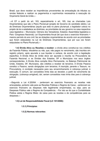 Brasil, que deve receber as importâncias provenientes da arrecadação de tributos ou
rendas federais e realizar os pagamentos e suprimentos necessários à execução do
Orçamento Geral da União.←
→A CF a partir do art. 163, especialmente o art. 165, traz as chamadas Leis
Orçamentárias que são o Plano Plurianual (projeto de Governo do candidato eleito), Lei
de Diretrizes Orçamentárias (aquilo que está no plano plurianual, o legislador coloca no
projeto de lei e estabelece as diretrizes, as prioridades de seu governo na casa respectiva
casa legislativa – Municípios: Câmara dos Vereadores; Estados: Assembleia legislativa e
País: Congresso Nacional); Lei Orçamentária Anual (lei que dura o exercício financeiro =
mesmo período do ano civil; faz as dotações orçamentárias de acordo com as prioridades
que foram estipuladas na Lei de Diretrizes Orçamentárias, que por sua vez foram
estipuladas no Plano Plurianual).←
1.4) Dívida Ativa ou Receitas a receber: a dívida ativa constitui-se nos créditos
da Fazenda Pública, tributários ou não, que, não pagos no vencimento, são inscritos em
registro próprio, após apurada a sua liquidez e certeza, de acordo com a legislação
específica. A Dívida Ativa da União deve ser apurada e inscrita na Procuradoria da
Fazenda Nacional, e as Dividas dos Estados, DF e Municípios nos seus órgãos
correspondentes. A Dívida Ativa compõe Ativo Permanente, no Balanço Patrimonial da
União, Estados, DF, Municípios, são créditos a receber de terceiros. A Dívida Passiva
constitui o Passivo, sendo obrigações com terceiros. A inscrição, perante o Tesouro, na
Procuradoria, é condição necessária para seu encaminhamento à cobrança judicial, à
execução. É comum, ser concedidos trinta dias ao devedor, a partir do vencimento da
obrigação, (cobrança amigável); daí, seriam concedidos mais trinta dias para à cobrança
judicial.
→Segundo a Lei 4.320/64: - pertencem ao exercício financeiro as receitas nele
arrecadadas, portanto vale para as Receitas Públicas o Regime de Caixa; - pertencem ao
exercício financeiro as despesas nele legalmente empenhadas, ou seja, para as
Despesas Pública vale o Regime de Competência. - Por isto se diz que a Contabilidade
Pública adota o Regime Misto: de caixa para as receitas e de competências para as
despesas.←
1.5) Lei de Responsabilidade Fiscal (LC 101/2000):
1.5.1) Princípios:
1.5.2) Normas relevantes:
 