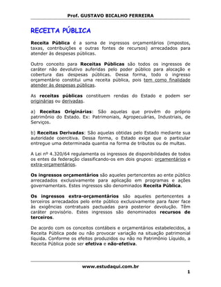 Prof. GUSTAVO BICALHO FERREIRA


RECEITA PÚBLICA
Receita Pública é a soma de ingressos orçamentários (impostos,
taxas, contribuições e outras fontes de recursos) arrecadados para
atender às despesas públicas.

Outro conceito para Receitas Públicas são todos os ingressos de
caráter não devolutivo auferidas pelo poder público para alocação e
cobertura das despesas públicas. Dessa forma, todo o ingresso
orçamentário constitui uma receita pública, pois tem como finalidade
atender às despesas públicas.

As receitas públicas constituem rendas do Estado e podem ser
originárias ou derivadas.

a) Receitas Originárias: São aquelas que provêm do próprio
patrimônio do Estado. Ex: Patrimoniais, Agropecuárias, Industriais, de
Serviços.

b) Receitas Derivadas: São aquelas obtidas pelo Estado mediante sua
autoridade coercitiva. Dessa forma, o Estado exige que o particular
entregue uma determinada quantia na forma de tributos ou de multas.

A Lei nº 4.320/64 regulamenta os ingressos de disponibilidades de todos
os entes da federação classificando-os em dois grupos: orçamentários e
extra-orçamentários.

Os ingressos orçamentários são aqueles pertencentes ao ente público
arrecadados exclusivamente para aplicação em programas e ações
governamentais. Estes ingressos são denominados Receita Pública.

Os ingressos extra-orçamentários são aqueles pertencentes a
terceiros arrecadados pelo ente público exclusivamente para fazer face
às exigências contratuais pactuadas para posterior devolução. Têm
caráter provisório. Estes ingressos são denominados recursos de
terceiros.

De acordo com os conceitos contábeis e orçamentários estabelecidos, a
Receita Pública pode ou não provocar variação na situação patrimonial
líquida. Conforme os efeitos produzidos ou não no Patrimônio Líquido, a
Receita Pública pode ser efetiva e não-efetiva.




                      www.estudaqui.com.br
                                                                     1
 