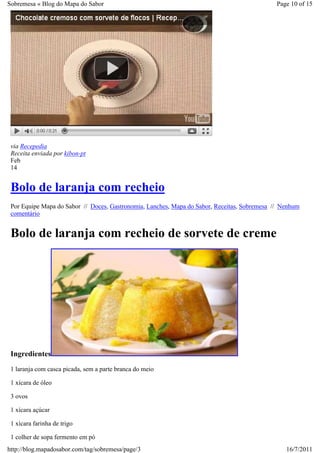Sobremesa « Blog do Mapa do Sabor                                                             Page 10 of 15




 via Recepedia
 Receita enviada por kibon-pt
 Feb
 14


 Bolo de laranja com recheio
 Por Equipe Mapa do Sabor // Doces, Gastronomia, Lanches, Mapa do Sabor, Receitas, Sobremesa // Nenhum
 comentário


 Bolo de laranja com recheio de sorvete de creme




 Ingredientes
 1 laranja com casca picada, sem a parte branca do meio

 1 xícara de óleo

 3 ovos

 1 xícara açúcar

 1 xícara farinha de trigo

 1 colher de sopa fermento em pó
http://blog.mapadosabor.com/tag/sobremesa/page/3                                                 16/7/2011
 
