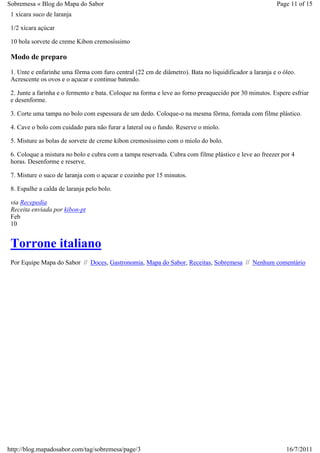Sobremesa « Blog do Mapa do Sabor                                                                      Page 11 of 15
 1 xícara suco de laranja

 1/2 xícara açúcar

 10 bola sorvete de creme Kibon cremosíssimo

 Modo de preparo
 1. Unte e enfarinhe uma fôrma com furo central (22 cm de diâmetro). Bata no liquidificador a laranja e o óleo.
 Acrescente os ovos e o açucar e continue batendo.

 2. Junte a farinha e o fermento e bata. Coloque na forma e leve ao forno preaquecido por 30 minutos. Espere esfriar
 e desenforme.

 3. Corte uma tampa no bolo com espessura de um dedo. Coloque-o na mesma fôrma, forrada com filme plástico.

 4. Cave o bolo com cuidado para não furar a lateral ou o fundo. Reserve o miolo.

 5. Misture as bolas de sorvete de creme kibon cremosíssimo com o miolo do bolo.

 6. Coloque a mistura no bolo e cubra com a tampa reservada. Cubra com filme plástico e leve ao freezer por 4
 horas. Desenforme e reserve.

 7. Misture o suco de laranja com o açucar e cozinhe por 15 minutos.

 8. Espalhe a calda de laranja pelo bolo.

 via Recepedia
 Receita enviada por kibon-pt
 Feb
 10


 Torrone italiano
 Por Equipe Mapa do Sabor // Doces, Gastronomia, Mapa do Sabor, Receitas, Sobremesa // Nenhum comentário




http://blog.mapadosabor.com/tag/sobremesa/page/3                                                           16/7/2011
 