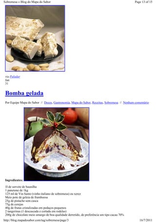 Sobremesa « Blog do Mapa do Sabor                                                             Page 13 of 15




 via Paladar
 Jan
 31


 Bomba gelada
 Por Equipe Mapa do Sabor // Doces, Gastronomia, Mapa do Sabor, Receitas, Sobremesa // Nenhum comentário




 Ingredientes:

 1l de sorvete de baunilha
 1 panetone de 1kg
 125 ml de Vin Santo (vinho italiano de sobremesa) ou xerez
 Meio pote de geleia de framboesa
 25g de pistache sem casca
 75g de cerejas
 40g de frutas cristalizadas em pedaços pequenos
 2 tangerinas (1 descascada e cortada em rodelas)
 200g de chocolate meio amargo de boa qualidade derretido, de preferência um tipo cacau 70%
http://blog.mapadosabor.com/tag/sobremesa/page/3                                                 16/7/2011
 