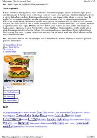 Sobremesa « Blog do Mapa do Sabor                                                                            Page 14 of 15
 Obs.: Você vai precisar de plástico filme para essa receita

 Modo de preparo:

 Retire o sorvete do freezer para que ele vá amolecendo enquanto você prepara a receita. Forre uma tigela grande
 com três camadas de plástico filme, com bastande sobra nas bordas. Corte quatro ou cinco fatias de panetone. Forre
 o interior da tigela com as fatias de panetone, não deixe sobras para fora da tigela e retire o excesso do fundo da
 tigela. Com as costas de uma colher, espalhe uma camada espessa de geleia em todas as fatias de panetone.
 Coloque metade do sorvete, acrescente o pistache, as cerejas e as frutas cristalizadas, pressione um pouco com as
 costas de uma colher e finalize com as rodelas de tangerina. Coloque o restante do sorvete. Corte fatias do panetone
 e faça uma ‘tampa’ para a tigela. Derrame um pouco de Vin Santo ou xerez nas fatias laterais e na ‘tampa’ da
 tigela, para que o panetone absorva. Puxe as sobras laterais de plástico filme para cobrir a bomba gelada. Com a
 ajuda de um prato, pressione a bomba. Coloque no freezer por pelo menos quatro horas. Derreta o chocolate em
 banho maria e fogo baixo e coloque raspas de casca de tangerina. Na hora de servir, desenforme a bomba e cubra
 com o chocolate derretido.

 Obs.: Essa receita pode ser feita até com alguns dias de antecedência e mantida no freezer. Coloque na geladeira
 por cerca de uma hora.

 via Jamie Oliver Brasil
 Fonte: Jamie Oliver
 Next Page »
 « Previous Page
                             Enviar Consulta




     Pdipizza


     AcheiMeuDesconto


     Dona Casa


     Sapporo Delivery




 tags
 Acompanhamentos Arroz Asiática Bar em Bar Bares Bolos Brasil Sabor Caldos, Sopas e Fondue Carnes Chocolate Comida di
         Curiosidades Design Doces Dona Casa Drink do Dia Fondue Frango
 Buteco Cupcakes

 Gastronomia Groupon Home Iniciantes Lanches Light Massas Mexicana Passo-a-passo Peixes
 Petiscos Pratos Receitas Restaurantes Risotos Saladas Sobremesa Sopas e Fondue Utensílios de
 cozinha Vegetariana Veja Goiânia Comer & Beber Vinhos Árabe


http://blog.mapadosabor.com/tag/sobremesa/page/3                                                                 16/7/2011
 