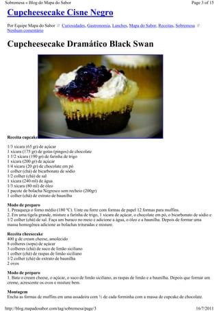 Sobremesa « Blog do Mapa do Sabor                                                                        Page 3 of 15

 Cupcheesecake Cisne Negro
 Por Equipe Mapa do Sabor // Curiosidades, Gastronomia, Lanches, Mapa do Sabor, Receitas, Sobremesa //
 Nenhum comentário


 Cupcheesecake Dramático Black Swan




 Receita cupcake

 1/3 xícara (65 gr) de açúcar
 1 xícara (175 gr) de gotas (pingos) de chocolate
 1 1/2 xícara (190 gr) de farinha de trigo
 1 xícara (200 gr) de açúcar
 1/4 xícara (20 gr) de chocolate em pó
 1 colher (chá) de bicarbonato de sódio
 1/2 colher (chá) de sal
 1 xícara (240 ml) de água
 1/3 xícara (80 ml) de óleo
 1 pacote de bolacha Negresco sem recheio (200gr)
 1 colher (chá) de extrato de baunilha

 Modo de preparo
 1. Preaqueça o forno médio (180 ºC). Unte ou forre com formas de papel 12 formas para muffins.
 2. Em uma tigela grande, misture a farinha de trigo, 1 xícara de açúcar, o chocolate em pó, o bicarbonato de sódio e
 1/2 colher (chá) de sal. Faça um buraco no meio e adicione a água, o óleo e a baunilha. Depois de formar uma
 massa homogênea adicione as bolachas trituradas e misture.

 Receita cheesecake
 400 g de cream cheese, amolecido
 8 colheres (sopa) de açúcar
 3 colheres (chá) de suco de limão siciliano
 1 colher (chá) de raspas de limão siciliano
 1/2 colher (chá) de extrato de baunilha
 2 ovos

 Modo de preparo
 1. Bata o cream cheese, o açúcar, o suco de limão siciliano, as raspas de limão e a baunilha. Depois que formar um
 creme, acrescente os ovos e misture bem.

 Montagem
 Encha as formas de muffins em uma assadeira com ½ de cada forminha com a massa de cupcake de chocolate.

http://blog.mapadosabor.com/tag/sobremesa/page/3                                                            16/7/2011
 
