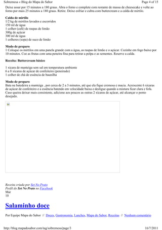 Sobremesa « Blog do Mapa do Sabor                                                                        Page 4 of 15
 Deixe assar por 15 minutos a 180 graus. Abra o forno e complete com restante de massa de cheesecake e volte ao
 forno por mais 25 minutos a 180 graus. Retire. Deixe esfriar e cubra com buttercream e a calda de mirtilo.

 Calda de mirtilo
 1/2 kg de mirtilos lavados e escorridos
 150 ml de água
 1 colher (café) de raspas de limão
 300g de açúcar
 300 ml de água
 1 colheres (sopa) de suco de limão

 Modo de preparo
 1 Coloque os mirtilos em uma panela grande com a água, as raspas de limão e o açúcar. Cozinhe em fogo baixo por
 10 minutos. Coe as frutas com uma peneira fina para retirar a polpa e as sementes. Reserve a calda.

 Receita: Buttercream básico

 1 xícara de manteiga sem sal em temperatura ambiente
 6 a 8 xícaras de açúcar de confeiteiro (peneirado)
 1 colher de chá de essência de baunilha

 Modo de preparo
 Bata na batedeira a manteiga , por cerca de 2 a 3 minutos, até que ela fique cremosa e macia. Acrescente 6 xícaras
 de açúcar de confeiteiro e a essência batendo em velocidade baixa e desligue quando a mistura ficar clara e fofa.
 Caso queira deixar mais consistente, adicione aos poucos as outras 2 xícaras de açúcar, até alcançar o ponto
 desejado.




 Receita criada por Set No Prato
 Perfil do Set No Prato no Facebook
 Mar
 10


 Salaminho doce
 Por Equipe Mapa do Sabor // Doces, Gastronomia, Lanches, Mapa do Sabor, Receitas // Nenhum comentário


http://blog.mapadosabor.com/tag/sobremesa/page/3                                                           16/7/2011
 