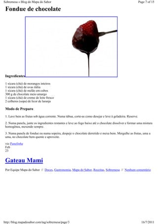 Sobremesa « Blog do Mapa do Sabor                                                                          Page 7 of 15

 Fondue de chocolate




 Ingredientes
 1 xícara (chá) de morangos inteiros
 1 xícara (chá) de uvas itália
 1 xícara (chá) de melão em cubos
 300 g de chocolate meio amargo
 1 xícara (chá) de creme de leite fresco
 2 colheres (sopa) de licor de laranja

 Modo de Preparo
 1. Lave bem as frutas sob água corrente. Numa tábua, corte-as como desejar e leve à geladeira. Reserve.

 2. Numa panela, junte os ingredientes restantes e leve ao fogo baixo até o chocolate dissolver e formar uma mistura
 homogênea, mexendo sempre.

 3. Numa panela de fondue ou numa sopeira, despeje o chocolate derretido e mexa bem. Mergulhe as frutas, uma a
 uma, no chocolate bem quente e aproveite.

 via Panelinha
 Feb
 23


 Gateau Mami
 Por Equipe Mapa do Sabor // Doces, Gastronomia, Mapa do Sabor, Receitas, Sobremesa // Nenhum comentário




http://blog.mapadosabor.com/tag/sobremesa/page/3                                                             16/7/2011
 