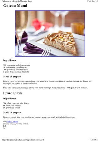 Sobremesa « Blog do Mapa do Sabor                                                                     Page 8 of 15

 Gateau Mami




 Ingredientes
 300 gramas de amêndoas moídas
 10 unidades de ovos brancos
 300 gramas de açúcar refinado
 5 gotas de essência de Baunilha

 Modo de preparo
 Bata as claras em neve até montar junto com a essência. Acrescente açúcar e continue batendo até formar um
 merengue. Incorpore as amêndoas moídas.

 Unte uma forma com manteiga e forre com papel manteiga. Asse em forno a 180ºC por 30 a 40 minutos.

 Creme de Café
 Ingredientes
 300 ml de creme de leite fresco
 60 ml de café solúvel
 50 gramas de açúcar

 Modo de preparo
 Bata o creme de leite com o açúcar até montar, acrescente o café solúvel diluído em água.

 via Folha Comida
 Receita criada por Ana Soares.
 Feb
 14




http://blog.mapadosabor.com/tag/sobremesa/page/3                                                        16/7/2011
 