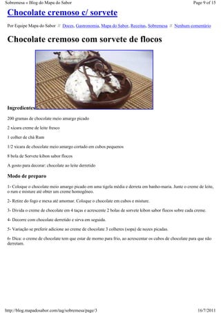 Sobremesa « Blog do Mapa do Sabor                                                                      Page 9 of 15

 Chocolate cremoso c/ sorvete
 Por Equipe Mapa do Sabor // Doces, Gastronomia, Mapa do Sabor, Receitas, Sobremesa // Nenhum comentário


 Chocolate cremoso com sorvete de flocos




 Ingredientes
 200 gramas de chocolate meio amargo picado

 2 xícara creme de leite fresco

 1 colher de chá Rum

 1/2 xícara de chocolate meio amargo cortado em cubos pequenos

 8 bola de Sorvete kibon sabor flocos

 A gosto para decorar: chocolate ao leite derretido

 Modo de preparo
 1- Coloque o chocolate meio amargo picado em uma tigela média e derreta em banho-maria. Junte o creme de leite,
 o rum e misture até obter um creme homogêneo.

 2- Retire do fogo e mexa até amornar. Coloque o chocolate em cubos e misture.

 3- Divida o creme de chocolate em 4 taças e acrescente 2 bolas de sorvete kibon sabor flocos sobre cada creme.

 4- Decorre com chocolate derretido e sirva em seguida.

 5- Variação se preferir adicione ao creme de chocolate 3 colheres (sopa) de nozes picadas.

 6- Dica: o creme de chocolate tem que estar de morno para frio, ao acrescentar os cubos de chocolate para que não
 derretam.




http://blog.mapadosabor.com/tag/sobremesa/page/3                                                          16/7/2011
 