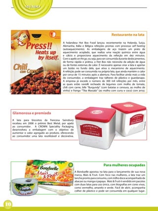 Restaurante na lata

                                                       A holandesa Hot Box Food lançou recentemente na Holanda, Suíça,
                                                       Alemanha, Itália e Bélgica refeições prontas com processo self heating
                                                       (autoaquecimento). As embalagens de aço trazem um prato de
                                                       aquecimento acoplado, que realiza uma reação química entre água
                                                       e cálcio e proporciona aquecimento da refeição em dez minutos.
                                                       Com o apelo on the go, ou seja, para ser consumida durante deslocamentos,
                                                       de forma rápida e prática, a Hot Box não necessita da adição de água
                                                       ou de fontes externas de calor. É necessário apenas virar a lata e apertar
                                                       um botão no fundo dela, que ativa o mecanismo de aquecimento.
                                                       A refeição pode ser consumida na própria lata, que ainda mantém o calor
                                                       por cerca de 15 minutos após a abertura. Para facilitar ainda mais a vida
                                                       do consumidor, a embalagem traz talheres de plástico e guardanapo.
                                                       A empresa já excede o número de 300 mil refeições por mês, entre
                                                       as quais estão raviolli recheado de legumes com molho de tomate,
  Divulgação




                                                       chili com carne, bife “Burgundy” (com batatas e cenoura, ao molho de
                                                       vinho) e frango “Tika Massala” (ao molho com curry e coco) com arroz.




               Glamorosa e premiada
               A lata para biscoitos da francesa Sainsbury




                                                                                                                                 ão
               recebeu em 2008 o prêmio Best Metal, por apelo




                                                                                                                               Divulgaç
               ao consumidor. A CROWN Speciality Packaging
               desenvolveu a embalagem com o objetivo de
               aumentar o valor agregado ao produto, oferecendo
               ao consumidor uma lata reutilizável e decorativa.




                                                                                            Para mulheres ocupadas
                                                                   A Bonduelle apostou na lata para o lançamento de sua nova
                                                                   marca, Maïs & Fruit. Com foco nas mulheres, a lata traz um
                                                                   lanche pronto para consumo, com milho doce acompanhado de
                                                                   abacaxi ou manga e papaya. Maïs & Fruit é vendido em pacotes
 Divulgação




                                                                   com duas latas para uso único, com litografias em cores vivas,
                                                                   como vermelho, amarelo e verde. Fácil de abrir, acompanha
                                                                   colher de plástico e pode ser consumida em qualquer lugar.




10
 