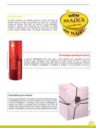 Fácil abertura
 A Hamé, empresa de refeições prontas e patês do leste da
 Europa lançou um leque de produtos em latas com o inovador
 sistema de abertura Easy Peel®, da Impress. A nova embalagem
 substitui a anterior, que necessitava de um abridor. O design
 também é diferenciado, com impressão de seis cores, que deixa




                                                                                                           ação
 a lata atrativa inclusive para ser levada diretamente à mesa.




                                                                                                         Divulg
                                                                            Champagne gelada por horas
                          A francesa VIROJANGLOR SAS criou para a Piper Hidsieck uma embalagem de aço
                          isotérmica para champagne. Com poliestireno na parte interna da lata, a garrafa é
                          mantida resfriada por mais de duas horas, além de manter o aroma, garantindo o máximo
                          frescor da bebida. A embalagem é reutilizável e viabiliza o uso do produto on the go.
Divulgação




    Guardada para sempre
    Para a promoção de dois de seus perfumes durante o Dia dos Namorados,
    a Viktor&Rolf apresentou uma lata inovadora, em formato de cofre.
    O aço da embalagem e a fechadura real conferem credibilidade ao
    material, que pode ser guardado pelo consumidor como item de
    coleção. Outro destaque da lata são as faixas, símbolos da marca, que
    rodeiam a embalagem, com textura que simula perfeitamente o tecido.
                                                                                                                  Divulgação




                                                                                                                         11
 