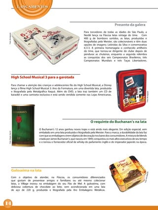 Presente da galera
                                                                                        Para torcedores de todas as idades do São Paulo, a
 Foto: divulgação




                                                                                        Nestlé lança na Páscoa latas vintage do time. Com
                                                                                        400 g de bombons sortidos, as latas, produzidas e
                                                                                        litografadas pela Meister, são colecionáveis e têm duas
                                                                                        opções de imagens: Leônidas da Silva e comemorativa
                                                                                        6-3-3. A primeira homenageia o conhecido artilheiro
                                                                                        do time, que tornou-se dirigente do clube depois de
                                                                                        pendurar as chuteiras, enquanto a segunda relembra
                                                                                        as conquistas dos seis Campeonatos Brasileiros, três
                                                                                        Campeonatos Mundiais e três Taças Libertadores.




                       High School Musical 3 para a garotada

                       Para chamar a atenção das crianças e adolescentes fãs do High School Musical, a Disney
                       lança o filme High School Musical 3: Ano da Formatura, em uma divertida lata, produzida
                       e litografada pela Metalgráfica Itaquá. Além do DVD, a lata traz também um CD de




                                                                                                                                                    Foto: divulgação
                       karaokê e uma camiseta exclusiva e está sendo vendida somente nas Lojas Americanas.




                                                                                              O requinte do Buchanan’s na lata
                                               O Buchanan’s 12 anos ganhou novos trajes e está ainda mais elegante. Em edição especial, vem
 Foto: Sérgio Zacchi




                                               embalado em uma lata produzida e litografada pela Meister. Para a marca, a durabilidade da lata faz
                                               com que as embalagens virem objetos de decoração nos bares dos consumidores. A mistura de blends
                                               criada por James Buchanan’s, que nasceu em 1849, conquistou os mais altos executivos de seu tempo
                                               e o tornou o fornecedor oficial de whisky do parlamento inglês e do imperador japonês na época.




                       Guloseima na lata
                                                                                                                                                   ção
                                                                                                                                                 ivulga




                       Com o objetivo de atender, na Páscoa, os consumidores diferenciados
                                                                                                                                               Foto: d




                       que gostam de presentear amigos e familiares ou até mesmo colecionar
                       latas, a Village inovou na embalagem do seu Pão de Mel. A guloseima, com
                       deliciosa cobertura de chocolate ao leite, vem acondicionada em uma lata
                       de aço de 220 g, produzida e litografada pela Aro Embalagens Metálicas.




14
 