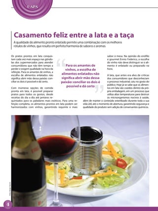 Casamento feliz entre a lata e a taça
                        A qualidade do alimento pronto enlatado permite uma combinação com os melhores
                        rótulos de vinhos, que resulta em perfeita harmonia de sabores e aromas


                      Os pratos prontos em lata conquis-                                              sabor à mesa. Na opinião do enófilo
                      tam cada vez mais espaço nas gôndo-                                             e gourmet Ennio Federico, a escolha
                      las dos supermercados para atender                                              do vinho não deve distinguir se o ali-
                      consumidores que não têm tempo a            Para os amantes de                  mento é enlatado ou preparado na
                      perder e exigem qualidade na hora da        vinhos, a escolha de                hora.
                      refeição. Para os amantes de vinhos, a
                      escolha de alimentos enlatados não       alimentos enlatados não                A lata, que antes era alvo de críticas
                      significa abrir mão dessa paixão: con-   significa abrir mão dessa              dos consumidores que desconheciam
                      ciliar os dois é possível e dá certo.    paixão: conciliar os dois é            o processo industrial, caiu no gosto do
                                                                                                      público. Hoje já se sabe que os alimen-
                      Com inúmeras opções de comida
                                                                   possível e dá certo                tos em lata são cozidos dentro da pró-
                      pronta em lata, é possível preparar                                             pria embalagem, em um processo que
                      pratos para todos os gostos, desde                                              utiliza altas temperaturas para destruir
                      receitas do dia a dia até jantares re-                                          os microorganismos nocivos à saúde,
                      quintados para os paladares mais exóticos. Para uma re-   além de manter o conteúdo esterilizado durante toda a sua
                      feição completa, os alimentos prontos em lata podem ser   vida útil, até o momento de abertura, garantindo segurança e
                      harmonizados com vinhos, garantindo requinte e mais       qualidade do produto sem adição de conservantes químicos.
Foto: Sérgio Zacchi
 