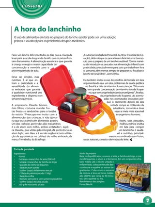 A hora do lanchinho
  O uso de alimentos em lata no preparo do lanche escolar pode ser uma solução
  prática e saudável para os problemas dos pais modernos



Fazer um lanche diferente todos os dias para a criançada                A nutricionista Isabela Pimentel, do HCor (Hospital do Co-
levar para a escola é o grande desafio que os pais enfren-              ração), defende que os pescados em lata são uma boa op-
tam diariamente. A alimentação escolar é a que garante                  ção para o preparo de um lanche saudável. “É uma manei-
à criança energia e maior capacidade de                                 ra de introduzir os pescados na alimentação infantil com
concentração e memória para o                                           praticidade, principalmente para pais que trabalham fora
próximo período de aula.                                                e, portanto, têm menos tempo de preparar ou fiscalizar o
                                                      Fot


                                                                        lanche de seus filhos”, acrescenta.
                                                       o: S
                                                        érg



Deve ser simples, mas
                                                            io Z




nutritivo. É aí que en-                                                 Ela também indica o uso dos molhos de tomate em lata
                                                              acc
                                                               hi




tram a praticidade e a                                                  argumentando que um dos problemas de saúde pública
versatilidade do alimen-                                                  no Brasil é a falta de vitamina A nas crianças. “O tomate
to enlatado, que garante                                                    tem grande concentração de vitamina A e de licope-
a qualidade nutricional dos                                                  no, que tem propriedades anticancerígenas”, finaliza.
ingredientes e dispensa con-                                                              As propriedades do licopeno são acentu-
servantes químicos.                                                                           adas nos atomatados enlatados por-
                                                                                                que o cozimento dentro da lata
A empresária Claudia Gomes,                                                                          vedada rompe as moléculas da
dois filhos, costuma mandar fru-                                                                       substância, tornando-a duas
tas frescas e sanduíches para o lanche                                                                  vezes e meia mais acessível
da escola. “Preocupo-me muito com a                                                                      ao organismo humano.
alimentação das crianças, e não gosta-
ria que elas comessem alimentos pobres.                                                                    Assim, usar pescados,
Um dos recheios preferidos dos meus filhos                                                                 molhos, milho e ervilha
é o de atum com milho, ambos enlatados”, expli-                                                            em lata para compor
ca Claudia, que utiliza pão integral, dá preferência ao                                                   um lanchinho é saudá-
atum light, sem óleo, e à versão orgânica (sem utiliza-                                                  vel e nutritivo, principal-
ção de agrotóxicos no cultivo) do milho enlatado, da                                             mente se combinado com frutas,
marca Terrabella, da Brasfrigo.                                         sucos naturais, cereais e derivados do leite.


  Torta da garotada
  Ingredientes                                                      Modo de preparo
  •	   4 ovos                                                       Bata, no liquidificador, os ovos, o leite, a farinha de trigo, o cre-
  •	   2 xícaras e meia (chá) de leite (500 ml)                     me de legumes, o atum e o fermento. Em um recipiente refra-
  •	   1 xícara e meia (chá) de farinha de trigo                    tário médio (20 x 30 cm) untado e
  •	   1 pacote de creme de legumes                                 enfarinhado, coloque metade des-
  •	   1 lata de atum sólido                                        sa mistura e espalhe os outros in-
  •	   1 colher (sopa) de fermento em pó                            gredientes. Cubra com o restante
  •	   1/2 lata de palmito picado (150g)                            da mistura e leve ao forno médio-
  •	   1 lata de ervilha                                            alto (200ºC) por cerca de 40 minu-
  •	   1 tomate sem pele e sem semente picadinho                    tos. Sirva quente ou fria.
  •	   1 colher (sopa) de salsa picada                              Rendimento: dez porções
  •	   200 g de mussarela picada                                    Fonte: Nestlé


                                                                                                                                  Foto: Gregor Milharcic




                                                                                                                                                 7
 