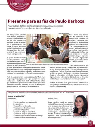 Presente para as fãs de Paulo Barboza
 Paulo Barboza, da Rádio Capital, almoça com as ouvintes vencedoras de
 concurso das melhores receitas com alimentos enlatados

                                                                                           Fotos: Francesco Barale
Um	 almoço	 com	 o	 radialista	                                                                                      Rosa	 Maria	 dos	 Santos,	
Paulo	 Barboza,	 da	 Rádio	 Ca-                                                                                      uma	 das	 premiadas	 de	 de-
pital,	foi	o	prêmio	de	fim	de	                                                                                       zembro,	com	a	receita	“Pão	
ano	 das	 cinco	 ouvintes	 que	                                                                                      Húngaro”,	 conta	 que	 tinha	
venceram,	no	mês	de	dezem-                                                                                           resistência	 a	 experimentar	
bro,	 o	 quadro	 Receita	 Pre-                                                                                       produtos	prontos	enlatados.	   	
miada.	 O	 evento	 aconteceu	                                                                                        “Por	 causa	 das	 explicações	
no	dia	31	de	janeiro	em	uma	                                                                                         sobre	 a	 qualidade	 da	 comi-
churrascaria	 em	 São	 Paulo	 e	                                                                                     da	 em	 lata,	 experimentei	 a	
as	donas	de	casa	puderam	le-                                                                                         feijoada	e	adorei”.	Rosa	res-
var	um	acompanhante.	                                                                                                salta	 ainda	 que	 as	 receitas	
                                                                                                                     selecionadas	para	o	progra-
O	 quadro	 Receita	 Premiada	                                                                                        ma	 levavam	 ingredientes	
foi	 uma	 parceria	 da	 Abeaço	                                                                                      simples,	que	fazem	parte	do	
com	a	Rádio	Capital,	veicula-                                                                                        dia	a	dia	das	pessoas.
do	durante	o	Programa	Paulo	 Almoço com Paulo Barboza: presente da Abeaço para as donas de casa premiadas em dezembro
Barboza,	de	abril	a	dezembro	                                                                                         "Foi	o	meu	presente	de	ani-
de	2008.	Semanalmente,	uma	receita	com	alimentos	enlata-                       versário”,	contou	Rita	de	Cássia	Gomes,	vencedora	com	a	
dos	enviada	ao	programa	era	selecionada	e	a	vencedora	re-                      receita	“Pudim	de	Mandioca”.	O	sonho	de	Rita	era	conhe-
cebia	uma	cesta	de	produtos	enlatados,	um	livro	de	receitas	                   cer	o	locutor.	Por	isso,	ela	achou	maravilhoso	o	fato	de	ele	
exclusivas	com	latas	de	aço	e	informativos	da	associação.	                     também	ter	levado	a	família	para	o	almoço.	A	dona	de	casa	
                                                                               elogia	 as	 informações	 veiculadas	 durante	 o	 programa.	
Paulo	Barboza	comemora	o	sucesso	do	quadro.	"Todo	mun-                         “Aprendi	 muito	 sobre	 como	 são	 saudáveis	 os	 alimentos	
do	queria	participar,	pois	quem	é	que	não	tem	uma	receita	                     em	lata.	Passei	a	usar	ainda	mais	em	minhas	receitas".	
e	acha	que	é	a	melhor?",	diz	ele.	E	enfatiza:	"Tenho	certeza	
que	todo	mundo	aprendeu	e	descobriu	coisas	que	não	sa-                         No	 final	 do	 evento,	 as	 fãs	 ganharam	 uma	 lembrança	 da	
bia	sobre	os	alimentos	enlatados,	inclusive	eu.	A	campanha	                    Abeaço	e	a	garantia	de	receber	em	casa	uma	foto	de	Paulo	
deveria	continuar,	pois	ainda	há	muito	a	informar".	                           Barboza	autografada.	


 Abeaço	Notícias	selecionou	uma	das	receitas	premiadas,	de	autoria	da	ouvinte	Rita	de	Cássia	Gomes

 “PUDIM DE MANDIOCA”
 Ingredientes:                                                          Modo de Fazer:

 •	        1	kg	de	mandioca	sem	fiapo	cozida                            Bata	 a	 mandioca	 cozida	 aos	 poucos	
 •	        3	ovos	inteiros                                              no	liquidificador	com	o	leite,	e	depois	
 •	        1	lata	de	leite	condensado                                   junte	 os	 outros	 ingredientes	 e	 bata	
 •	        1	lata	de	creme	de	leite	sem	soro                            até	 dar	 consistência.	 Coloque	 a	 mis-
 •	        2	latas	(medida)	de	leite                                    tura	 em	 uma	 forma	 redonda	 untada	
 •	        1	pacote	de	100	g	de	coco	ralado                             com	 margarina	 e	 deixe	 assar	 por	 50	
 •	        1	pacote	de	100	g	de	queijo	ralado                           minutos	ou	até	dourar	no	forno	pré	–	
 •	        3	colheres	(sopa)	de	margarina	ou	manteiga                   aquecido	a	200ºC.	Após	desenformar	
                                                                                                                  Rita de Cássia Gomes, uma das
 •	        1	colher	(sopa)	de	fermento	em	pó                            deixar	na	geladeira.                      vencedoras do Receita Premiada




                                                                                                                                                        9
 