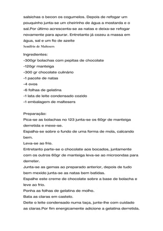 salsichas o becon os cogumelos. Depois de refogar um
pouquinho junta-se um cheirinho de água a mostarda e o
sal.Por último acrescenta-se as natas e deixa-se refogar
novamente para apurar. Entretanto já cozeu a massa em
água, sal e um fio de azeite
Semifrio de Maltesers

Ingredientes:
-300gr bolachas com pepitas de chocolate
-120gr manteiga
-300 gr chocolate culinário
-1 pacote de natas
-4 ovos
-6 folhas de gelatina
-1 lata de leite condensado cozido
-1 embalagem de maltesers


Preparação:
Pica-se as bolachas no 123 junta-se os 60gr de manteiga
derretida e mexe-se.
Espalha-se sobre o fundo de uma forma de mola, calcando
bem.
Leva-se ao frio.
Entretanto parte-se o chocolate aos bocados, juntamente
com os outros 60gr de manteiga leva-se ao microondas para
derreter.
Junta-se as gemas ao preparado anterior, depois de tudo
bem mexido junta-se as natas bem batidas.
Espalhe este creme de chocolate sobre a base de bolacha e
leve ao frio.
Ponha as folhas de gelatina de molho.
Bata as claras em castelo.
Deite o leite condensado numa taça, junte-lhe com cuidado
as claras.Por fim energicamente adicione a gelatina derretida.
 