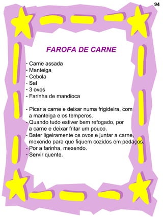 94 FAROFA DE CARNE Carne assada Manteiga Cebola Sal 3 ovos Farinha de mandioca Picar a carne e deixar numa frigideira, com a manteiga e os temperos. Quando tudo estiver bem refogado, por a carne e deixar fritar um pouco. Bater ligeiramente os ovos e juntar a carne, mexendo para que fiquem cozidos em pedaços. Por a farinha, mexendo. Servir quente. 