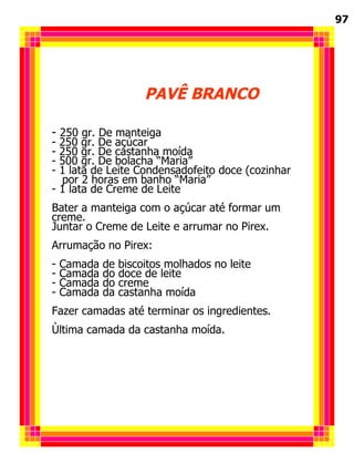 PAVÊ BRANCO 250 gr. De manteiga 250 gr. De açúcar 250 gr. De castanha moída 500 gr. De bolacha “Maria” 1 lata de Leite Condensadofeito doce (cozinhar  por 2 horas em banho “Maria” 1 lata de Creme de Leite Bater a manteiga com o açúcar até formar um creme. Juntar o Creme de Leite e arrumar no Pirex. Arrumação no Pirex: Camada de biscoitos molhados no leite Camada do doce de leite Camada do creme Camada da castanha moída Fazer camadas até terminar os ingredientes. Ùltima camada da castanha moída. 97 