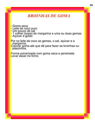 BROINHAS DE GOMA Goma seca Leite de coco puro Um pouco de sal 1 colher (sopa) de margarina e uma ou duas gemas Açúcar á gosto Por no leite de coco as gemas, o sal, açúcar e a  margarina. Colocar goma até que dê para fazer as broinhas ou pãezinhos. Forma pulverizada com goma seca e peneirada. Levar assar no forno. 99 