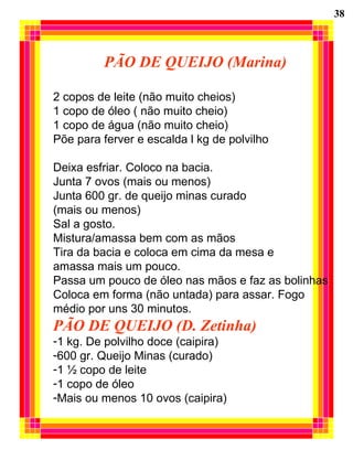 PÃO DE QUEIJO (Marina) 2 copos de leite (não muito cheios) 1 copo de óleo ( não muito cheio) 1 copo de água (não muito cheio) Põe para ferver e escalda l kg de polvilho Deixa esfriar. Coloco na bacia. Junta 7 ovos (mais ou menos) Junta 600 gr. de queijo minas curado  (mais ou menos) Sal a gosto.  Mistura/amassa bem com as mãos Tira da bacia e coloca em cima da mesa e amassa mais um pouco. Passa um pouco de óleo nas mãos e faz as bolinhas Coloca em forma (não untada) para assar. Fogo médio por uns 30 minutos. PÃO DE QUEIJO (D. Zetinha) 1 kg. De polvilho doce (caipira) 600 gr. Queijo Minas (curado) 1 ½ copo de leite 1 copo de óleo Mais ou menos 10 ovos (caipira) 38 
