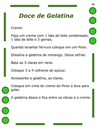 51 Doce de Gelatina Creme: Faça um creme com 1 lata de leite condensado, 1 lata de leite e 3 gemas. Quando levantar fervura coloque em um Pirex. Dissolva a gelatina de morango. Deixe esfriar. Bata as 3 claras em neve.  Coloque 3 a 4 colheres de açúcar. Acrescente a gelatina, as claras. Coloque em cima do creme do Pirex e leve para gelar. A gelatina desce e fica entre as claras e o creme. 