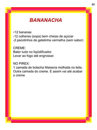65 BANANACHA - 12 bananas -12 colheres (sopa) bem cheias de açúcar -2 pacotinhos de gelatinha vermelha (sem sabor) CREME: Bater tudo no liqüidificador. Levar ao fogo até engrossar. NO PIREX: 1 camada de bolacha Maisena molhada no leite, Outra camada do creme. E assim vai até acabar  o creme 