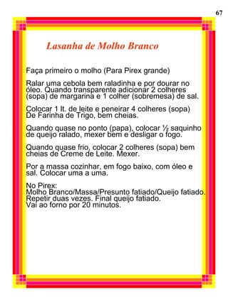 Lasanha de Molho Branco Faça primeiro o molho (Para Pirex grande) Ralar uma cebola bem raladinha e por dourar no  óleo. Quando transparente adicionar 2 colheres  (sopa) de margarina e 1 colher (sobremesa) de sal. Colocar 1 lt. de leite e peneirar 4 colheres (sopa)  De Farinha de Trigo, bem cheias. Quando quase no ponto (papa), colocar ½ saquinho de queijo ralado, mexer bem e desligar o fogo. Quando quase frio, colocar 2 colheres (sopa) bem  cheias de Creme de Leite. Mexer. Por a massa cozinhar, em fogo baixo, com óleo e  sal. Colocar uma a uma. No Pirex: Molho Branco/Massa/Presunto fatiado/Queijo fatiado. Repetir duas vezes. Final queijo fatiado. Vai ao forno por 20 minutos. 67 