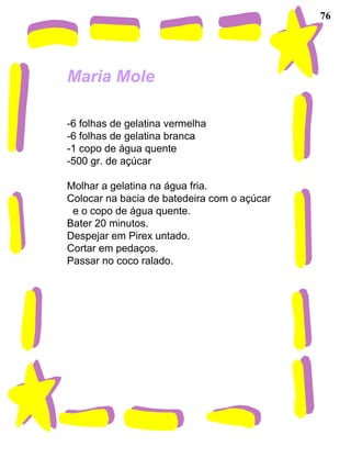 76 Maria Mole   -6 folhas de gelatina vermelha -6 folhas de gelatina branca -1 copo de água quente -500 gr. de açúcar Molhar a gelatina na água fria. Colocar na bacia de batedeira com o açúcar  e o copo de água quente. Bater 20 minutos. Despejar em Pirex untado. Cortar em pedaços. Passar no coco ralado. 